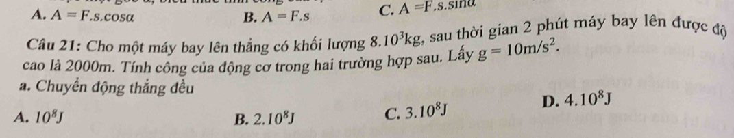 A. A=F.s.c sa
B. A=F.s C. A=F. .s.sina
Câu 21: Cho một máy bay lên thẳng có khối lượng 8.10^3kg :, sau thời gian 2 phút máy bay lên được độ
cao là 2000m. Tính công của động cơ trong hai trường hợp sau. Lấy g=10m/s^2. 
a. Chuyển động thắng đều
A. 10^8J B. 2.10^8J
C. 3.10^8J D. 4.10^8J