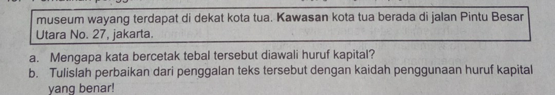 museum wayang terdapat di dekat kota tua. Kawasan kota tua berada di jalan Pintu Besar 
Utara No. 27, jakarta. 
a. Mengapa kata bercetak tebal tersebut diawali huruf kapital? 
b. Tulislah perbaikan dari penggalan teks tersebut dengan kaidah penggunaan huruf kapital 
yang benar!