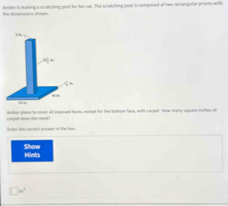 Amber is making a scratching post for her cat. The scratching post is composed of two rectangular prisms with 
the dimensions shown.
3m
23 1/2 in
1 7/4 in
Amber plans to cover all exposed faces, except for the bottom face, with carpet. How many square inches of 
carpet does she need? 
Enter the correct answer in the box. 
Show 
Hints
□ in^2