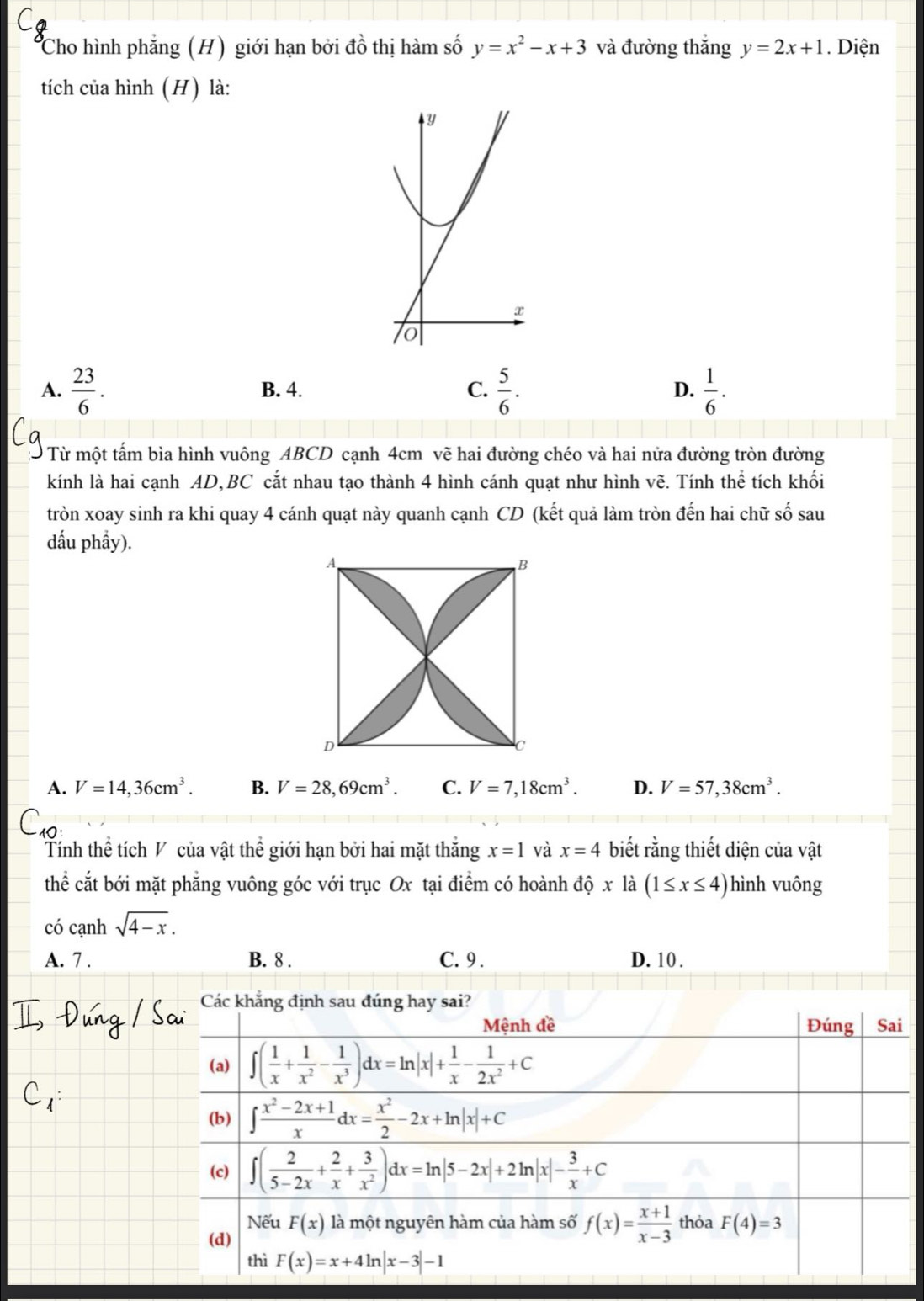 Cho hình phẳng (H) giới hạn bởi đồ thị hàm số y=x^2-x+3 và đường thắng y=2x+1. Diện
tích của hình (H) là:
A.  23/6 . B. 4. C.  5/6 . D.  1/6 .
Từ một tấm bìa hình vuông ABCD cạnh 4cm vẽ hai đường chéo và hai nửa đường tròn đường
kính là hai cạnh AD,BC cắt nhau tạo thành 4 hình cánh quạt như hình vẽ. Tính thể tích khối
tròn xoay sinh ra khi quay 4 cánh quạt này quanh cạnh CD (kết quả làm tròn đến hai chữ số sau
dấu phẩy).
A. V=14,36cm^3. B. V=28,69cm^3. C. V=7,18cm^3. D. V=57,38cm^3.
Tính thể tích V của vật thể giới hạn bởi hai mặt thắng x=1 và x=4 biết rằng thiết diện của vật
thể cắt bới mặt phẳng vuông góc với trục Ox tại điểm có hoành dhat Qxldot a(1≤ x≤ 4) hình vuông
có cạnh sqrt(4-x).
A. 7 . B. 8 . C. 9 . D. 10 .