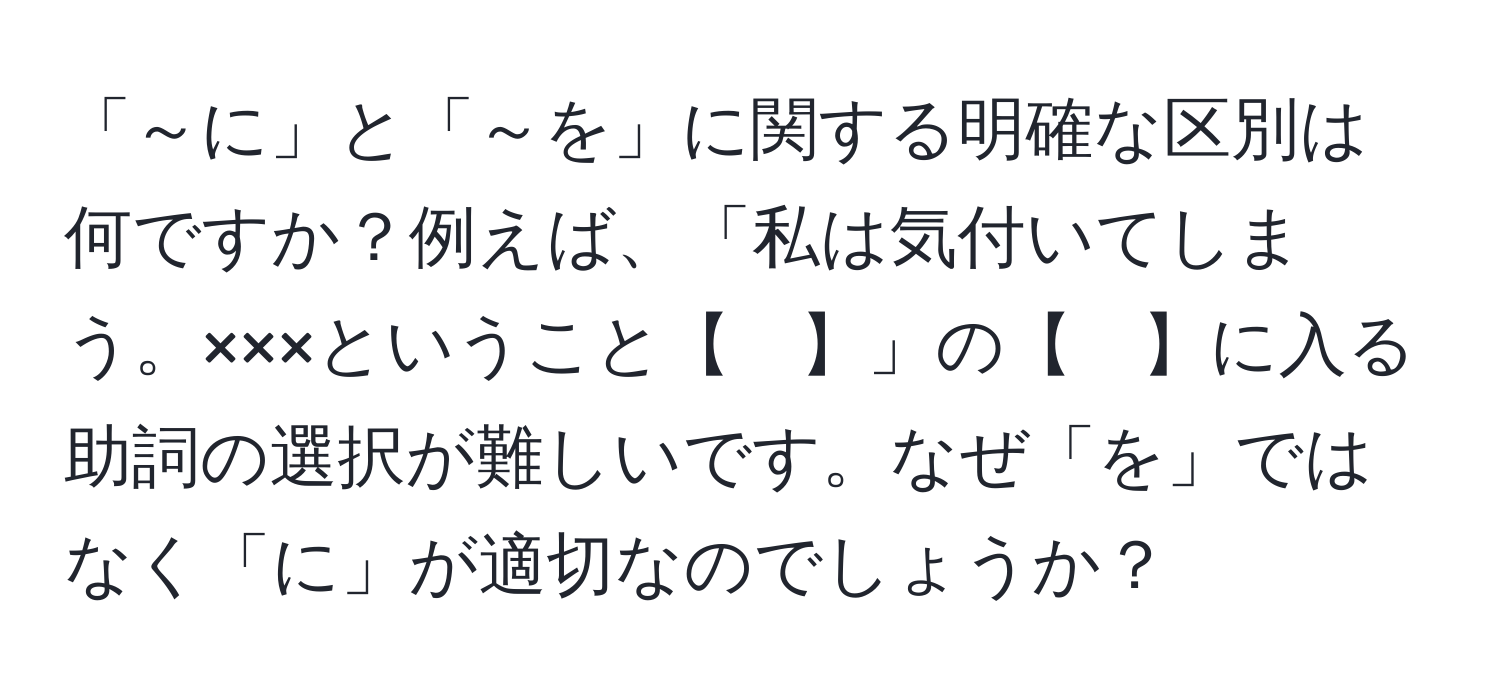 「～に」と「～を」に関する明確な区別は何ですか？例えば、「私は気付いてしまう。×××ということ【　】」の【　】に入る助詞の選択が難しいです。なぜ「を」ではなく「に」が適切なのでしょうか？