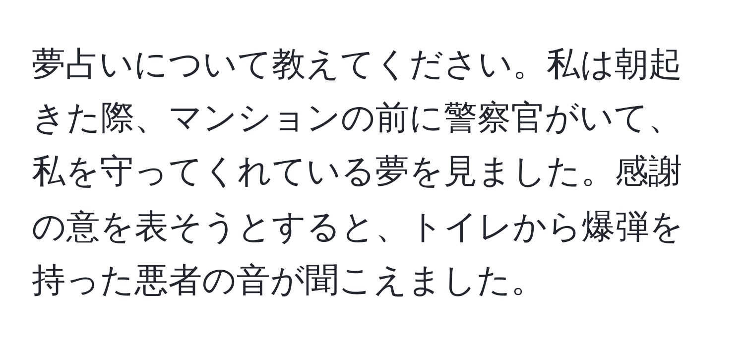 夢占いについて教えてください。私は朝起きた際、マンションの前に警察官がいて、私を守ってくれている夢を見ました。感謝の意を表そうとすると、トイレから爆弾を持った悪者の音が聞こえました。