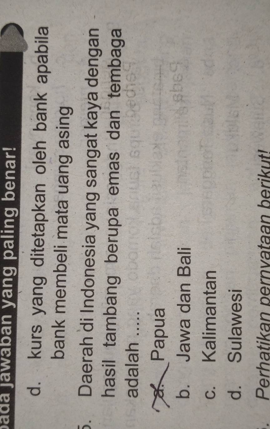 bada jawaban yang paling benar!
d. kurs yang ditetapkan oleh bank apabila
bank membeli mata uang asing
5. Daerah di Indonesia yang sangat kaya dengan
hasil tambang berupa emas dan tembaga
adalah .....
a Papua
b. Jawa dan Bali
c. Kalimantan
d. Sulawesi
Perhatikan pernvataan berikut!