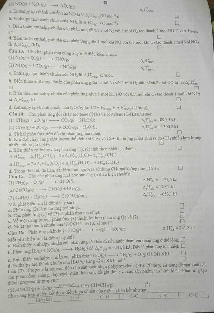 (2) NO(g)+1/2O_2(g)to NO_2(g); -12
△ _tH_(298(2))°
a. Enthalpy tạo thành chuẩn của NO là 1/2△ ,H_(2900)°(kJ.mol^(-1)).
b. Enthalpy tạo thành chuẩn của NO_2 là △ ,H_(290(2))°(kJ.mol^(-1)).
e. Biến thiên enthalpy chuẩn của phản ứng giữa 1 mol N_2
kJ. với 1 mol O_2 tạo thành 2 mol NO lã ½Δ,H()
d. Biến thiên enthalpy chuẩn của phản ứng giữa 1 mol khí NO với 0,5 mol khí O_2 tạo thành 1 mol khí NO_2
là △ _rH_(290(2))°(kJ).
Câu 13: Cho hai phản ứng cùng xây ra ở điều kiện chuẩn:
(1) N_2(g)+O_2(g)to 2NO(g)
△ _rH_(298(1))°
(2) NO(g)+1/2O_2(g)to NO_2(g)
△ _rH_(298(2))°
a. Enthalpy tạo thành chuẩn của NO_2 là △ _1H_(298(2))° kJ/mol.
b. Biến thiên enthalpy chuẩn của phản ứng giữa 1 mol N_2voi1 mol O_2 tạo thành 2 mol NO là 1/2 ∆,H≥(i)
kJ. NO_2
c. Biến thiên enthalpy chuẩn của phản ứng giữa 1 mol khí NO với 0,5 mol khí O_2 tạo thành 1 mol khí
là △ _rH_(290(2))°kJ.
d. Enthalpy tạo thành chuẩn của NO_2(g) là: 1/2△ _rH_(298(1))°+△ _rH_(298(2))° (kJ/mol).
Câu 14: Cho phản ứng đốt cháy methane (CH_4) và acetylene (C_2H_2) như sau:
(1) CH_4(g)+2O_2(g)to CO_2(g)+2H_2O(l); △, H_(291)°=-890,5kJ
(2) C_2H_2(g)+2O_2(g)to 2CO_2(g)+H_2O(l); A, H_(201)°=-1300,2kJ
a. Cả hai phản ứng trên đều là phản ứng tỏa nhiệt.
b. Khi đốt cháy cùng một lượng thể tích khí CH_4 và C_2H_2 thì lượng nhiệt sinh ra do CH₄ nhiều hơn lượng
nhiệt sinh ra do C_2H_2.
e. Biến thiên enthalpy của phản ứng (1), (2) tính theo nhiệt tạo thành:
△ _rH_(298(1))°=△ _fH_(298)°(CO_2)+2* △ _fH_(298)°(H_2O)-△ _fH_(298)°(CH_4)
△ _rH_(298(2))°=2* △ _fH_(298)°(CO_2)+△ _fH_(298)°(H_2O)-△ _fH_(298)°(C_2H_2)
d. Trong thực tế, để hàn, cắt kim loại người ta sử dụng CH_4 mà không dùng C_2H_2
Câu 15: Cho các phân ứng hoá học sau đây (ở điều kiện chuân):
(1) 2H_2(g)+O_2(g)to 2H_2O(l);
△ _rH_(298)°=-571,6kJ
(2) CaCO_3(s)to CaO(s)+CO_2(g);
^ H_(298)°=179,2kJ
(3) CaO(s)+H_2O(l)to Ca(OH)_2(aq);
△ _1H_(298)°=-653,1kJ
Mỗi phát biểu sau là đúng hay sai?
a. Phản ứng (2) là phản ứng toả nhiệt.
b. Các phản ứng (1) và (3) là phản ứng toả nhiệt.
c. Về mặt năng lượng, phản ứng (3) thuận lợi hơn phản ứng (1) và (2).
d. Nhiệt tạo thành chuân của H_2O(l)llambda -571,6.kJ.mol^(-1).
Câu 16: Phản ứng phân huỷ: H_2O(g)to H_2(g)+1/2O_2(g);
△, H_(298)°=241,8kJ
Mỗi phát biểu sau là đúng hay sai?
a. Biển thiên enthalpy chuẩn của phản ứng sẽ khác đi nếu nước tham gia phản ứng ở thể lông. □
b. Phản ứng H_2(g)+1/2O_2(g)to H_2O(g) có △ _rH_(298)°=-241,8kJ. Đây là phản ứng tỏa nhiệt. □
e. Biến thiên enthalpy chuẩn của phản ứng 2H_2O(g)to 2H_2(g)+O_2(g)la241,8kJ.
d. Enthalpy tạo thành chuẩn của H_2O(g) bā ng-241,8kJ.mol^(-1).
Câu 17: " Propene là nguyên liệu cho sản xuất nhựa polypropylene (PP). PP được sử dụng đề sản xuất các
sản phẩm ông, mảng, dây cách điện, kéo sợi, đồ gia dụng và các sản phẩm tạo hình khác. Phản ứng tạo
thành propene từ propyne:
CH_3-Cequiv CH(g)+H_2(g)xrightarrow N(gCO_3.t°CH_3-CH=CH_2(g); (*)
Cho năng lượng liên kết đo ở điều kiện chuẩn của một số liên kết như sau:
Liên kết H-H C-H C-C C=C Cequiv C