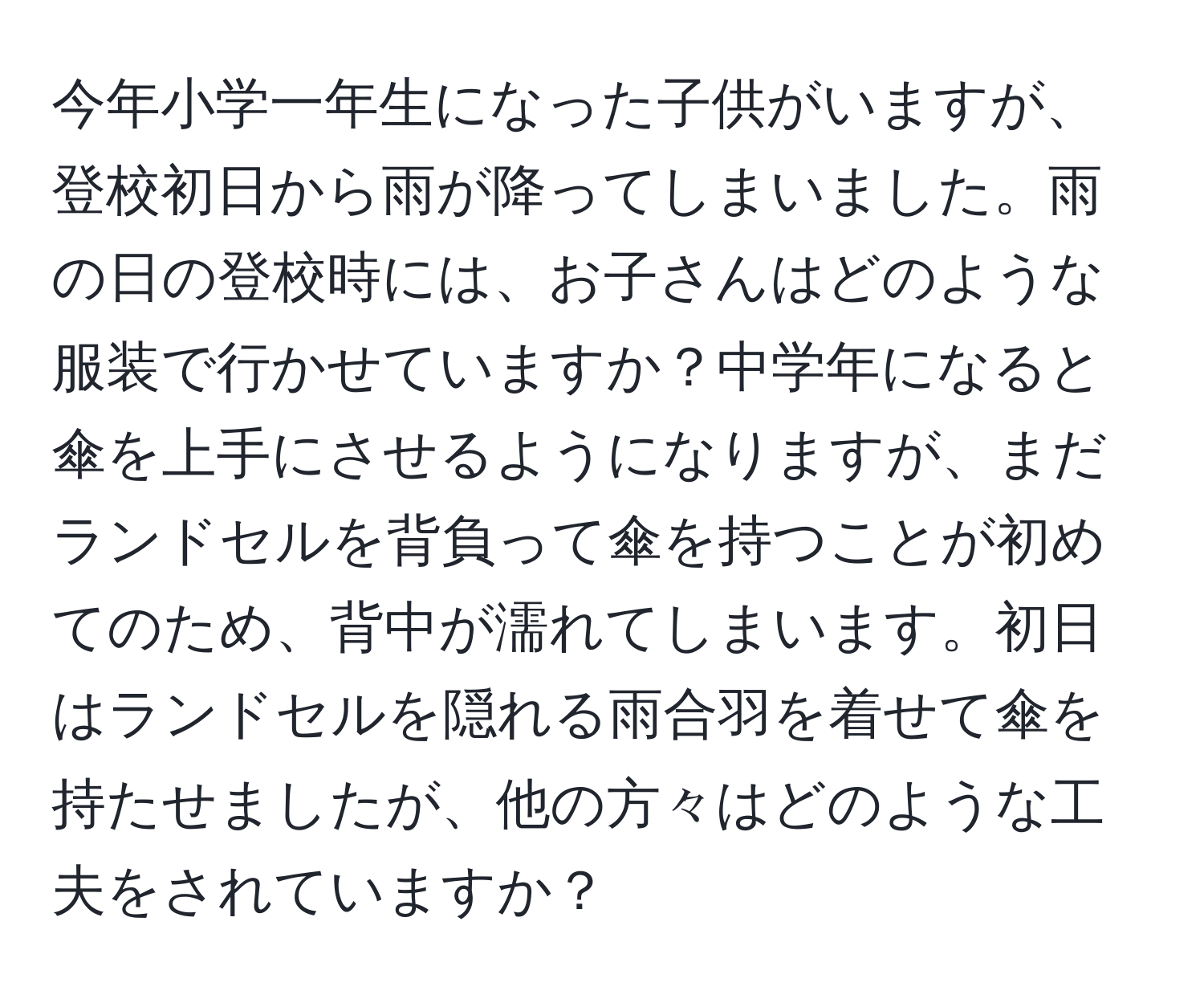 今年小学一年生になった子供がいますが、登校初日から雨が降ってしまいました。雨の日の登校時には、お子さんはどのような服装で行かせていますか？中学年になると傘を上手にさせるようになりますが、まだランドセルを背負って傘を持つことが初めてのため、背中が濡れてしまいます。初日はランドセルを隠れる雨合羽を着せて傘を持たせましたが、他の方々はどのような工夫をされていますか？