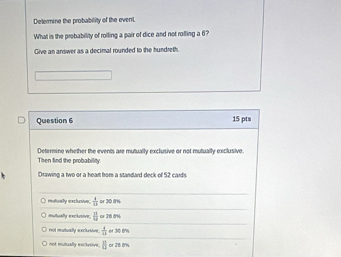 Determine the probability of the event.
What is the probability of rolling a pair of dice and not rolling a 6?
Give an answer as a decimal rounded to the hundreth.
Question 6 15 pts
Determine whether the events are mutually exclusive or not mutually exclusive.
Then find the probability.
Drawing a two or a heart from a standard deck of 52 cards
mutually exclusive;  4/13  or 30.8%
mutually exclusive;  15/52  or 28.8%
not mutually exclusive  4/13  or 30 8%
not mutually exclusive;  15/52  or 28.8%