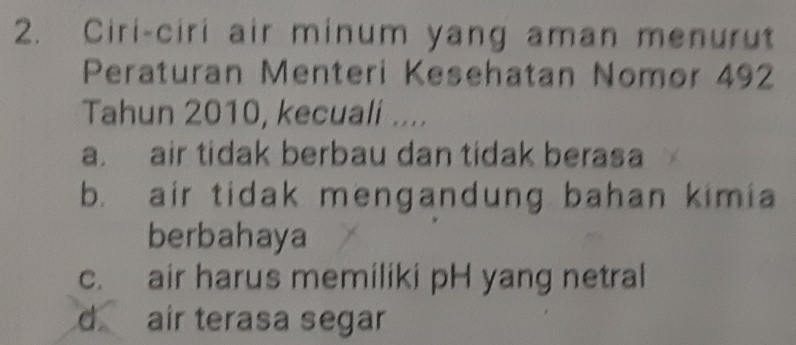 Ciri-ciri air minum yang aman menurut
Peraturan Menteri Kesehatan Nomor 492
Tahun 2010, kecuali ....
a. air tidak berbau dan tidak berasa
b. air tidak mengandung bahan kimia
berbahaya
c. air harus memiliki pH yang netral
d air terasa segar