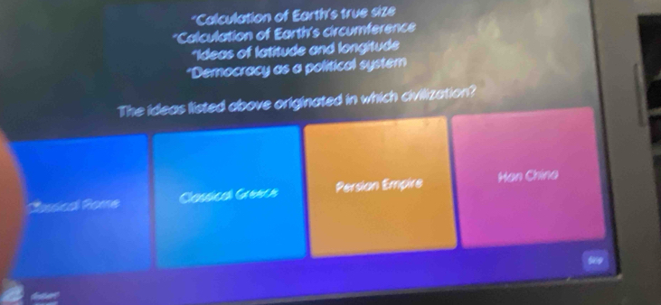 *Calculation of Earth's true size
*Calculation of Earth's circumference
*Ideas of latitude and longitude
*Democracy as a political system
The ideas listed above originated in which civilization?
Casica Pome Cassical Genca Persion Empire Han China
a