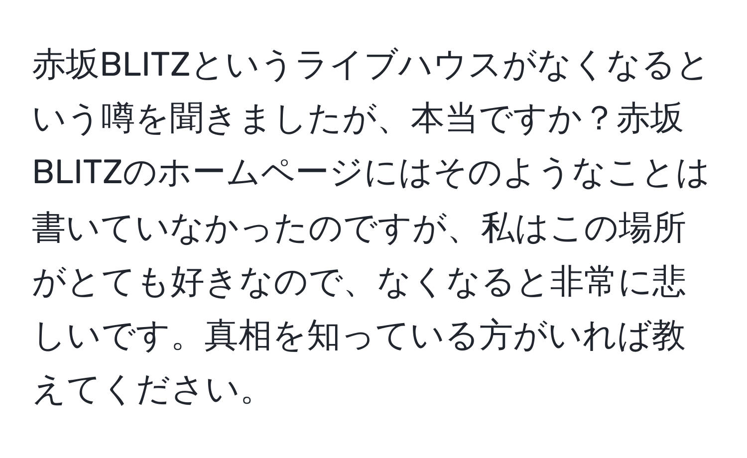 赤坂BLITZというライブハウスがなくなるという噂を聞きましたが、本当ですか？赤坂BLITZのホームページにはそのようなことは書いていなかったのですが、私はこの場所がとても好きなので、なくなると非常に悲しいです。真相を知っている方がいれば教えてください。