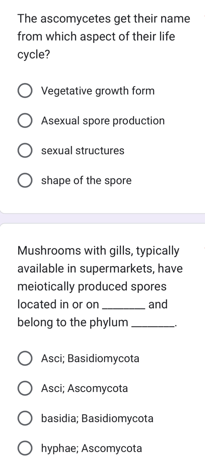 The ascomycetes get their name
from which aspect of their life
cycle?
Vegetative growth form
Asexual spore production
sexual structures
shape of the spore
Mushrooms with gills, typically
available in supermarkets, have
meiotically produced spores
located in or on _and
belong to the phylum_
·
Asci; Basidiomycota
Asci; Ascomycota
basidia; Basidiomycota
hyphae; Ascomycota