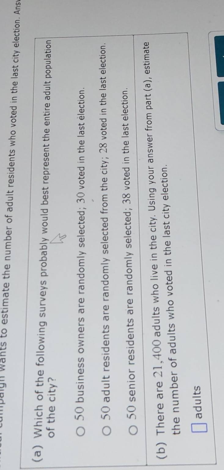lpaigh wants to estimate the number of adult residents who voted in the last city election. Ansv
(a) Which of the following surveys probably would best represent the entire adult population
of the city?
50 business owners are randomly selected; 30 voted in the last election.
50 adult residents are randomly selected from the city; 28 voted in the last election.
50 senior residents are randomly selected; 38 voted in the last election.
(b) There are 21,400 adults who live in the city. Using your answer from part (a), estimate
the number of adults who voted in the last city election.
adults