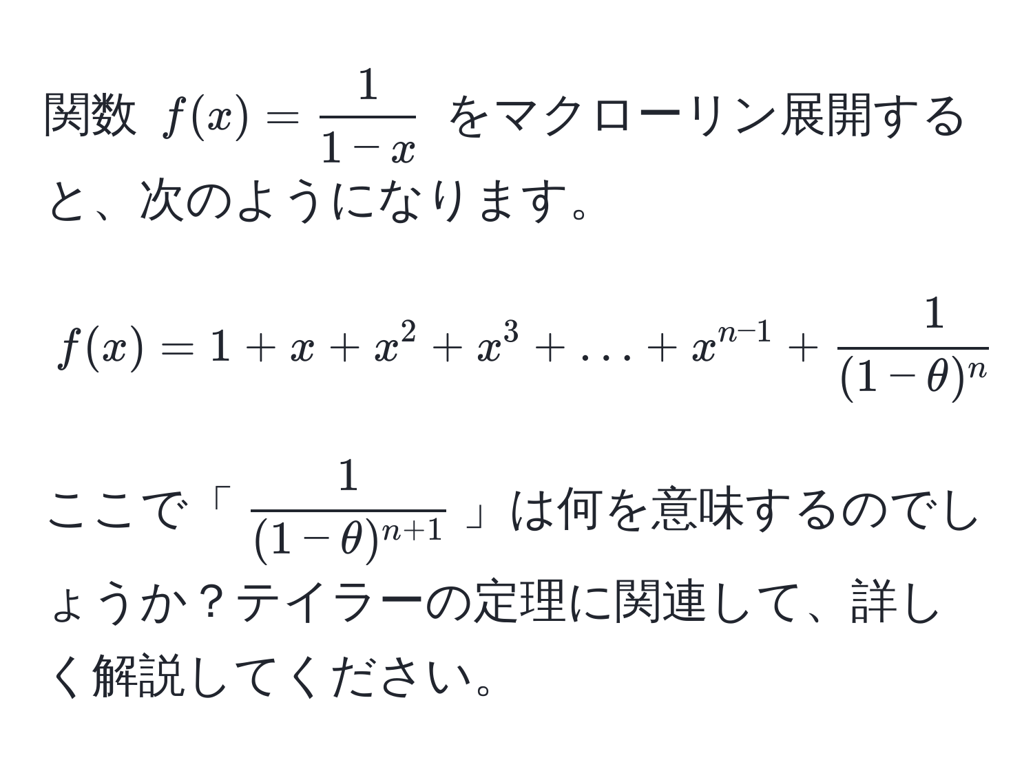 関数 $f(x)= 1/1-x $ をマクローリン展開すると、次のようになります。  
$$ f(x) = 1 + x + x^(2 + x^3 + ... + x^n-1) + frac1(1-θ)^n+1 x^(n $$  
ここで「$frac1)(1-θ)^n+1$」は何を意味するのでしょうか？テイラーの定理に関連して、詳しく解説してください。