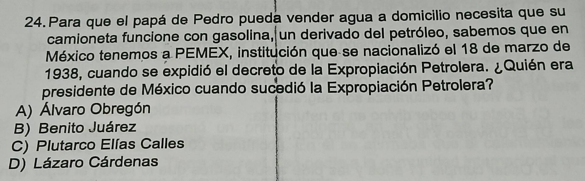 Para que el papá de Pedro puedá vender agua a domicilio necesita que su
camioneta funcione con gasolina, un derivado del petróleo, sabemos que en
México tenemos a PEMEX, institución que se nacionalizó el 18 de marzo de
1938, cuando se expidió el decreto de la Expropiación Petrolera. ¿Quién era
presidente de México cuando sucedió la Expropiación Petrolera?
A) Álvaro Obregón
B) Benito Juárez
C) Plutarco Elías Calles
D) Lázaro Cárdenas