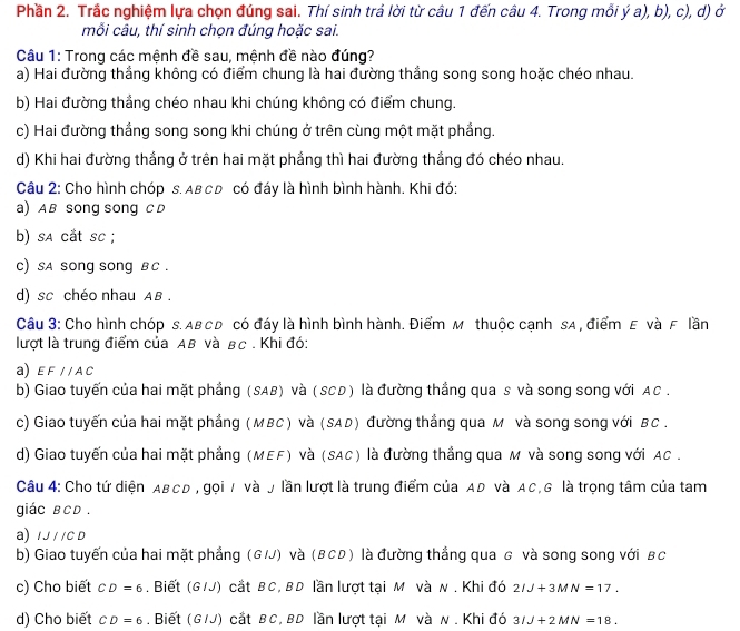 Phần 2. Trắc nghiệm lựa chọn đúng sai. Thí sinh trả lời từ câu 1 đến câu 4. Trong mỗi ý a), b), c), d) ở
mỗi câu, thí sinh chọn đúng hoặc sai.
Câu 1: Trong các mệnh đề sau, mệnh đề nào đúng?
a) Hai đường thắng không có điểm chung là hai đường thắng song song hoặc chéo nhau.
b) Hai đường thắng chéo nhau khi chúng không có điểm chung.
c) Hai đường thắng song song khi chúng ở trên cùng một mặt phẳng.
d) Khi hai đường thắng ở trên hai mặt phẳng thì hai đường thắng đó chéo nhau.
Câu 2: Cho hình chóp s. Aв сD có đáy là hình bình hành. Khi đó:
a) AB song song CD
b) sa cắt sc ;
c) sa song song B C .
d) sc chéo nhau AB .
Câu 3: Cho hình chóp s. AB C D có đáy là hình bình hành. Điểm M thuộc cạnh sA , điểm E và F lần
lượt là trung điểm của AB và BC . Khi đó:
a) EF//AC
b) Giao tuyến của hai mặt phẳng (SAB) và (SCD) là đường thắng qua s và song song với AC .
c) Giao tuyến của hai mặt phầng (MBC) và (SAD) đường thắng qua м và song song với BC .
d) Giao tuyến của hai mặt phẳng (MEF) và (SAC) là đường thắng qua M và song song với AC .
Câu 4: Cho tứ diện ABCD , gọi / và y lần lượt là trung điểm của AD và AC, G là trọng tâm của tam
giác в CD .
a) IJ//CD
b) Giao tuyến của hai mặt phẳng (G/J) và (вCD) là đường thắng qua g và song song với вc
c) Cho biết CD=6. Biết (G1J) cắt BC, BD lần lượt tại M và N . Khi đó 2IJ+3MN=17.
d) Cho biết CD=6. Biết (G/J) cắt BC, BD lần lượt tại M và N . Khi đó 3IJ+2MN=18.