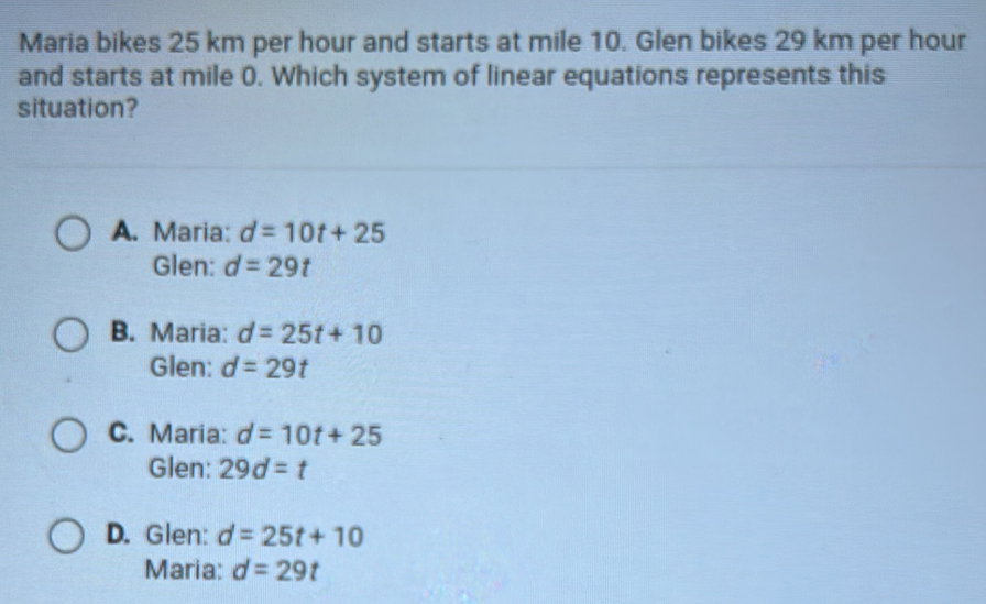 Maria bikes 25 km per hour and starts at mile 10. Glen bikes 29 km per hour
and starts at mile 0. Which system of linear equations represents this
situation?
A. Maria: d=10t+25
Glen: d=29t
B. Maria: d=25t+10
Glen: d=29t
C. Maria: d=10t+25
Glen: 29d=t
D. Glen: d=25t+10
Maria: d=29t