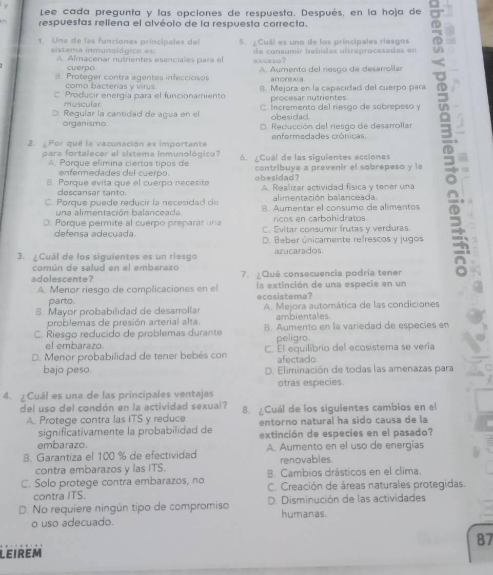 Lee cada pregunta y las opciones de respuesta. Después, en la hoja de
in respuestas rellena el alvéolo de la respuesta correcta.
1. Una de las funciones principales del 5. ¿Cuál es uno de los principales riesgos
sistema inmunoiógico es: de consumir bebidas ultraprocesadas en
A. Almacenar nutrientes esenciales para el exceso?
cuerpo A. Aumento del riesgo de desarrollar
B. Proteger contra agentes infecciosos anorexia
como bacterias y virus. B. Mejora en la capacidad del cuerpo para .
C. Producir energía para el funcionamiento procesar nutrientes.
muscular. C. Incremento del riesgo de sobrepeso y
D. Regular la cantidad de agua en el obesidad.
organismo. D. Reducción del riesgo de desarrollar J
enfermedades crónicas.
2. ¿Por qué la vacunación es importante
para fortalecer el sistema inmunológico? 6. ¿Cuál de las siguientes acciones
A. Porque elimina ciertos tipos de
enfermedades del cuerpo. contribuye a prevenir el sobrepeso y la
B. Porque evita que el cuerpo necesite obesidad?
descansar tanto. A. Realizar actividad física y tener una
alimentación balanceada.
C. Porque puede reducir la necesidad de B. Aumentar el consumo de alimentos
una alimentación balanceada
ricos en carbohidratos.
O. Porque permite al cuerpo preparar una C. Evitar consumir frutas y verduras.
defensa adecuada.
D. Beber únicamente refrescos y jugos
azucarados.
3. ¿Cuál de los siguientes es un riesgo
común de salud en el embarazo
adolescente? 7. ¿ Qué consecuencia podría tener
A. Menor riesgo de complicaciones en el la extinción de una especie en un
parto. ecosistema?
8. Mayor probabilidad de desarrollar A. Mejora automática de las condiciones
problemas de presión arterial alta. ambientales.
C. Riesgo reducido de problemas durante B. Aumento en la variedad de especies en
el embarazo. peligro.
D. Menor probabilidad de tener bebés con C. El equilibrio del ecosistema se vería
afectado.
bajo peso. D. Eliminación de todas las amenazas para
otras especies.
4. ¿Cuál es una de las principales ventajas
del uso del condón en la actividad sexual? 8. ¿Cuál de los siguientes cambios en el
A. Protege contra las ITS y reduce
entorno natural ha sido causa de la
significativamente la probabilidad de extinción de especies en el pasado?
embarazo. A. Aumento en el uso de energías
B. Garantiza el 100 % de efectividad
renovables.
contra embarazos y las ITS.
B. Cambios drásticos en el clima.
C. Solo protege contra embarazos, no
C. Creación de áreas naturales protegidas.
contra ITS.
D. No requiere ningún tipo de compromiso D. Disminución de las actividades
humanas.
o uso adecuado.
87
LEIREM