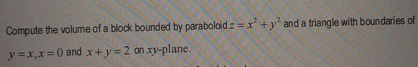 Compute the volume of a block bounded by paraboloid z=x^2+y^2 and a triangle with boundaries of
y=x, x=0 and x+y=2onxy-pla ne.