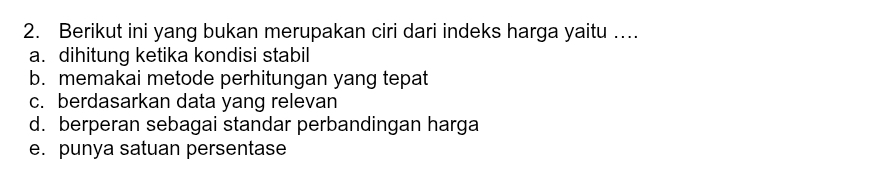 Berikut ini yang bukan merupakan ciri dari indeks harga yaitu …
a. dihitung ketika kondisi stabil
b. memakai metode perhitungan yang tepat
c. berdasarkan data yang relevan
d. berperan sebagai standar perbandingan harga
e. punya satuan persentase