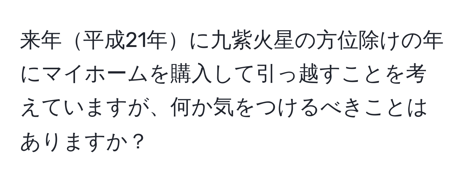 来年平成21年に九紫火星の方位除けの年にマイホームを購入して引っ越すことを考えていますが、何か気をつけるべきことはありますか？