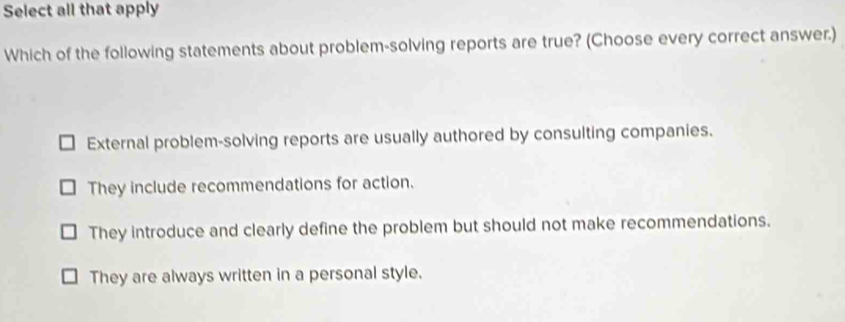 Select all that apply
Which of the following statements about problem-solving reports are true? (Choose every correct answer.)
External problem-solving reports are usually authored by consulting companies.
They include recommendations for action.
They introduce and clearly define the problem but should not make recommendations.
They are always written in a personal style.