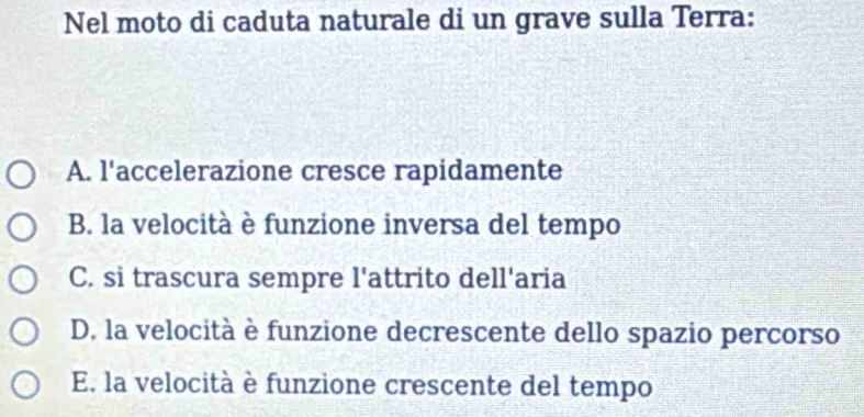 Nel moto di caduta naturale di un grave sulla Terra:
A. l'accelerazione cresce rapidamente
B. la velocità è funzione inversa del tempo
C. si trascura sempre l'attrito dell'aria
D. la velocità è funzione decrescente dello spazio percorso
E. la velocità è funzione crescente del tempo