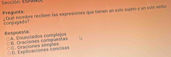 Sección: ESPAÑUL
Pregunta: ¿Qué nombre reciben las expresiones que tienen un solo sujeto y un solo verbo
conjugado?
Respuesta:
A. Enunciados complejos
B. Oraciones compuestas
C. Oraciones simples
D. Explicaciones concisas