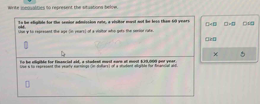 Write inequalities to represent the situations below. 
To be eligible for the senior admission rate, a visitor must not be less than 60 years
□ □ >□ □ ≤ □
old. 
Use y to represent the age (in years) of a visitor who gets the senior rate.
□ ≥ □
To be eligible for financial aid, a student must earn at most $20,000 per year. 
Use s to represent the yearly earnings (in dollars) of a student eligible for financial aid.