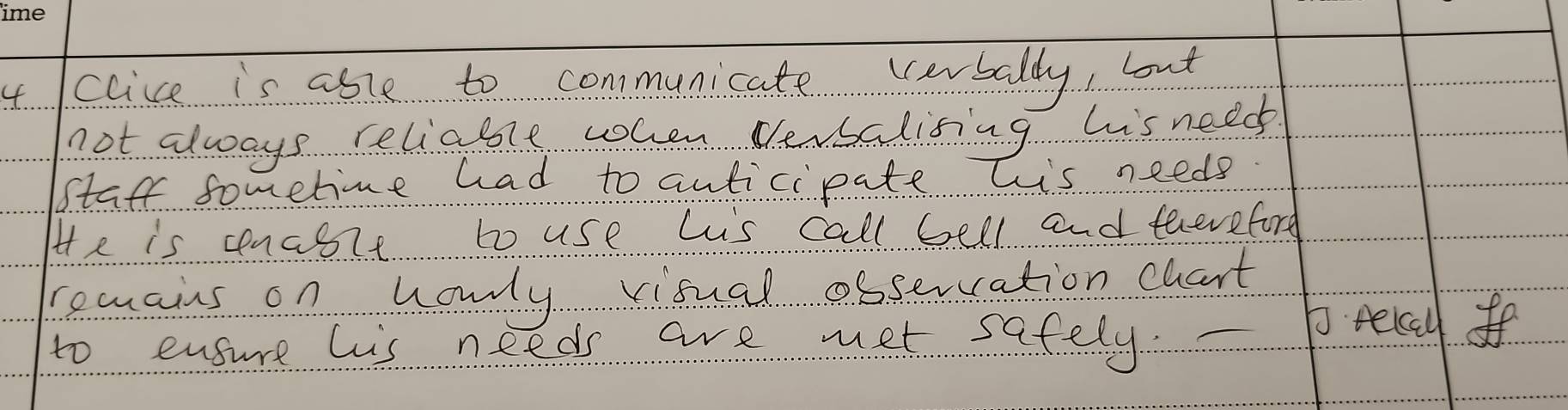 clice is asle to communicate verbally, but 
not always reliable when Versalising his need 
staff sometie had to anticipate his needs 
He is cenceit to use hiis call bell and eeeveford 
remains on honly visual osservation chart 
to ensure his needs are met safely. 
p recyf