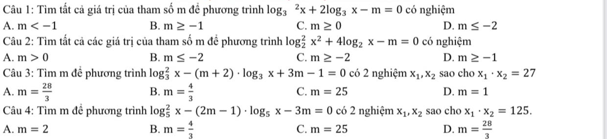 Tìm tất cả giá trị của tham số m đề phương trình log _3^(2x+2log _3)x-m=0 có nghiệm
A. m B. m≥ -1 C. m≥ 0 D. m≤ -2
Câu 2: Tìm tất cả các giá trị của tham số m để phương trình log _2^(2x^2)+4log _2x-m=0 có nghiệm
A. m>0 B. m≤ -2 C. m≥ -2 D. m≥ -1
* Câu 3: Tìm m để phương trình log og_3^(2x-(m+2)· log _3)x+3m-1=0 có 2 nghiệm x_1, x_2 sao cho x_1· x_2=27
A. m= 28/3  m= 4/3 
B.
C. m=25 D. m=1
Câu 4: Tìm m để phương trình log _5^(2x-(2m-1)· log _5)x-3m=0 có 2 nghiệm x_1, x_2 sao cho x_1· x_2=125.
B. m= 4/3 
A. m=2 C. m=25 D. m= 28/3 