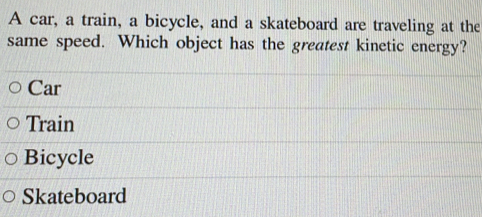 A car, a train, a bicycle, and a skateboard are traveling at the
same speed. Which object has the greatest kinetic energy?
Car
Train
Bicycle
Skateboard