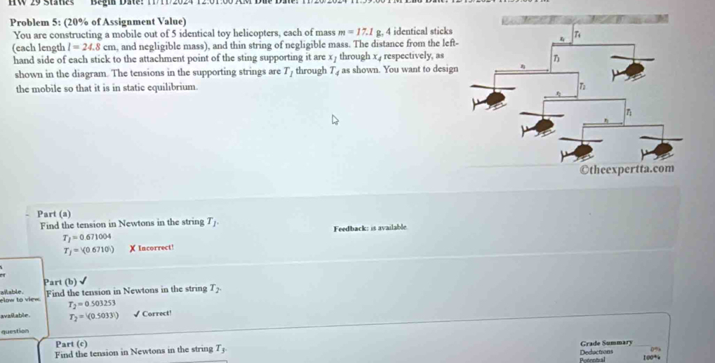 HW 29 Staties Begin Date: 11/11/2024 12:01:0 
Problem 5: (20% of Assignment Value) 
You are constructing a mobile out of 5 identical toy helicopters, each of mass m=17.1 g, 4 identical sticks 
(each length l=24.8cm , and negligible mass), and thin string of negligible mass. The distance from the left 
hand side of each stick to the attachment point of the sting supporting it are x_1 through x respectively, as 
shown in the diagram. The tensions in the supporting strings are T_1 through T_4 as shown. You want to desig 
the mobile so that it is in static equilibrium. 
Part (a) 
Find the tension in Newtons in the string T_1. 
Feedback: is available
T_1=0.671004
T_j= (0) X Incorrect! 
A 
Part (b) 
ailable. 
elow to view. Find the tension in Newtons in the string T_2.
T_2=0.503253
available. T_2=(0.50331) √ Correct! 
question 
Part (c) Grade Summary_ 
Deductrons 0%
Find the tension in Newtons in the string T_3. 100%
Potentral