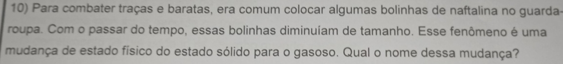 Para combater traças e baratas, era comum colocar algumas bolinhas de naftalina no guarda- 
roupa. Com o passar do tempo, essas bolinhas diminuíam de tamanho. Esse fenômeno é uma 
mudança de estado físico do estado sólido para o gasoso. Qual o nome dessa mudança?