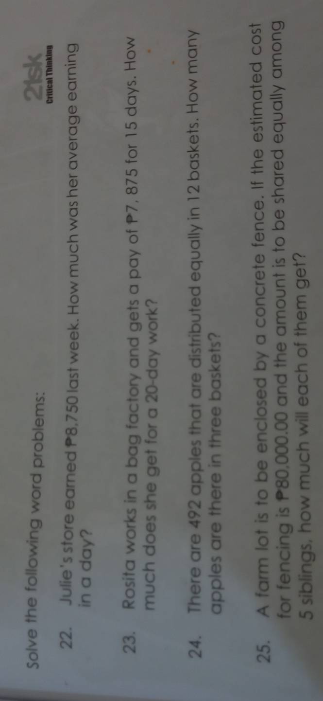 Solve the following word problems: 21sk 
Critical Thinking 
22. Julie's store earned P8,750 last week. How much was her average earning 
in a day? 
23. Rosita works in a bag factory and gets a pay of P7, 875 for 15 days. How 
much does she get for a 20-day work? 
24. There are 492 apples that are distributed equally in 12 baskets. How many 
apples are there in three baskets? 
25. A farm lot is to be enclosed by a concrete fence. If the estimated cost 
for fencing is P80,000.00 and the amount is to be shared equally among
5 siblings, how much will each of them get?