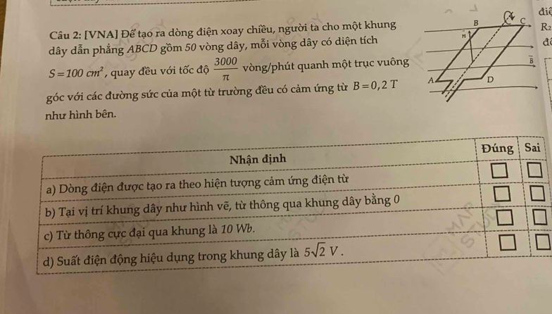 điệ
Câu 2: [VNA] Để tạo ra dòng điện xoay chiều, người ta cho một khung B C R2
dây dẫn phẳng ABCD gồm 50 vòng dây, mỗi vòng dây có diện tích
n
đi
S=100cm^2 ,  quay đều với tốc độ  3000/π   vòng/phút quanh một trục vuông
B
góc với các đường sức của một từ trường đều có cảm ứng từ B=0,2T A D
như hình bên.