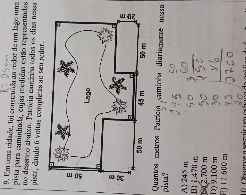 Em uma cidade, foi construída ao redor de um lago uma
pista para caminhada, cujas medidas estão representadas
no desenho abaixo. Patrícia caminha todos os dias nessa
pista, dando 6 voltas completas ao seu redor.
Quantos metros Patrícia caminha diariamente nessa
pista?
A) 245 m
B) 1.470 m
C) 2.700 m
D) 9.100 m
E) 11.600 m
a