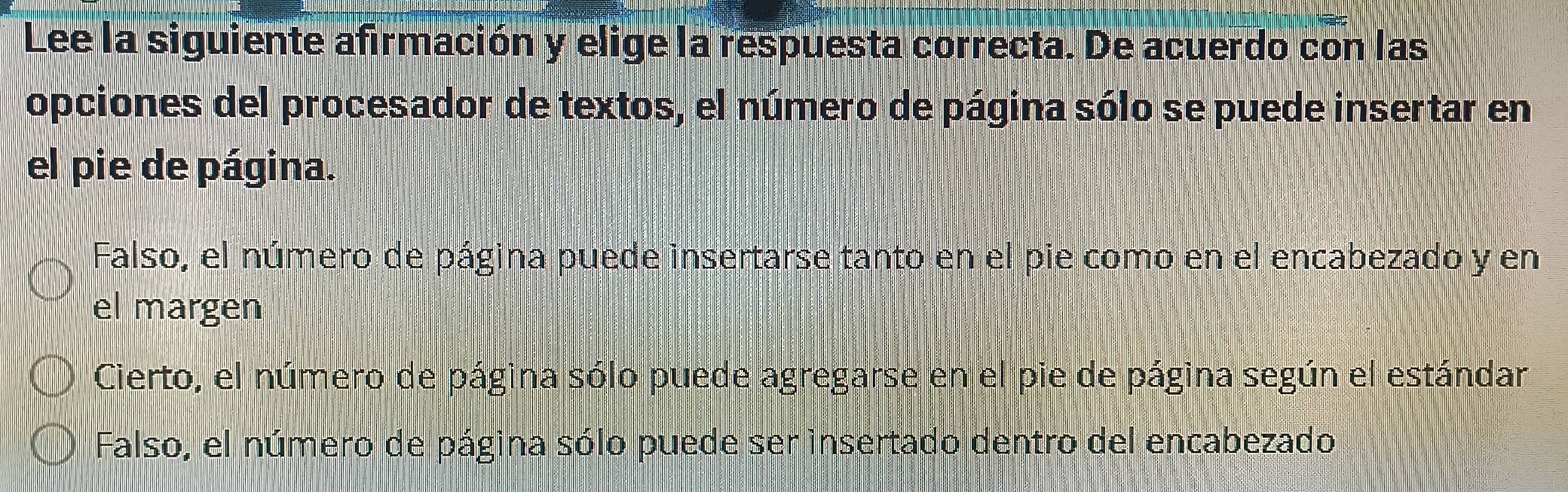 Lee la siguiente afirmación y elige la respuesta correcta. De acuerdo con las
opciones del procesador de textos, el número de página sólo se puede insertar en
el pie de página.
Falso, el número de página puede insertarse tanto en el pie como en el encabezado y en
el margen
Cierto, el número de página sólo puede agregarse en el pie de página según el estándar
Falso, el número de página sólo puede ser insertado dentro del encabezado