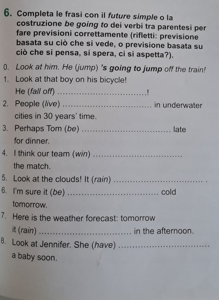 Completa le frasi con il future simple o la 
costruzione be going to dei verbi tra parentesi per 
fare previsioni correttamente (rifletti: previsione 
basata su ciò che si vede, o previsione basata su 
ciò che si pensa, si spera, ci si aspetta?). 
0. Look at him. He (jump) 's going to jump off the train! 
1. Look at that boy on his bicycle! 
He (fall off)_ 
2. People (live) _in underwater 
cities in 30 years ' time. 
3. Perhaps Tom (be) _late 
for dinner. 
4. I think our team (win)_ 
the match. 
5. Look at the clouds! It (rain)_ 
6. I'm sure it (be) _cold 
tomorrow. 
7. Here is the weather forecast: tomorrow 
it (rain) _in the afternoon. 
8. Look at Jennifer. She (have)_ 
a baby soon.