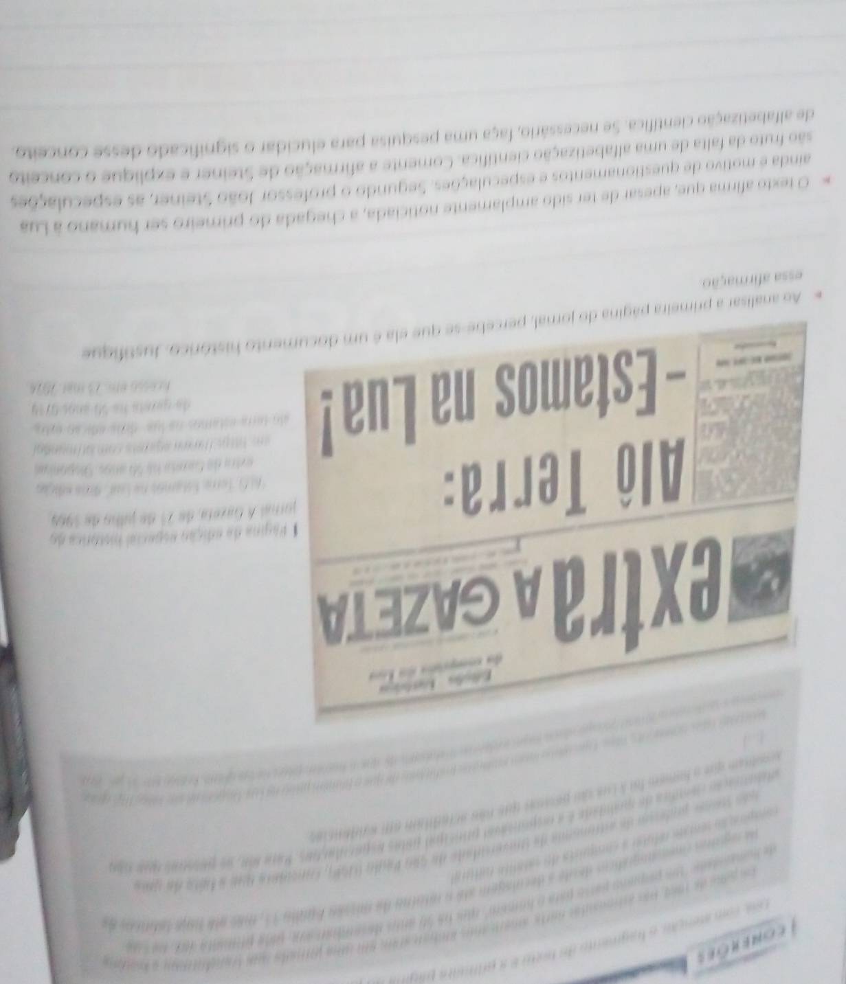 come rões
Ces com atenção o hagmáno da bom é a prifudra pát
Le pono de 1968 pas asoesntas narte amercaros amban aram em uma poirata sua trandntion a kato
de nomptado 'os peparo parso para o homem' ques ne 50 amo deseao aoa, pama promsita do de  s ã
de rguas inemnogrático deute a decuiagem até a mtaino de missão bundo 11, mes ete bne tabticos d
uas suine prdero de astrmama de inversdade de São Paglo (969, concidere que a féte de qee
pora ão semts rélutar a comquists de satanta culoa
tanação cedica de mrndade é a esponiacal principal pstas esparulaçtas. Para bn, ue puintras que tda
Tể   
ratam  que a fomem foia Lue su pesits que nãs a tadban em s rte n 
  
Gextra A GAze TA        
* Página de edição especial histórica do
Alô Terra:
jornal A Gazera, de 21 de julho de 1969
6i G . Terre: Estamás ne Laul Ara edição
extra de Ganta há 56 ango. Gisponiua
om Ttge laen agitets com lol mundal
- Estamos na Lua ! alo tera estamos na lue  dita ede an eyto 
de gereta he 50 años 0719
fcesso em 73 mar. 2074
Ao analisar a primeira página do jornal, percebe-se que ela é um documento histórico, Justifique
essa afirmação
O texto afirma que, apesar de ter sido amplamente noticiada, a chegada do primeiro ser humano à Lua
ainda é motivo de questionamentos e especulações. Segundo o professor João Steiner, as especulações
são fruto da falta de uma alfabetização científica. Comente a afirmação de Steiner e explique o conceito
de alfabetização científica. Se necessário, faça uma pesquisa para elucidar o significado desse conceito