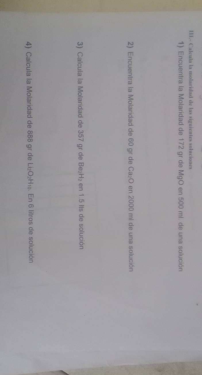 Calcula la molaridad de las siguientes soluciones 
1) Encuentra la Molaridad de 172 gr de MgO en 500 ml. de una solución 
2) Encuentra la Molaridad de 60 gr de Ca_2O en 2000 ml de una solución 
3) Calcula la Molaridad de 357 gr de Be_2H_2 en 1.5 Its de solución 
4) Calcula la Molaridad de 888 gr de Li_2O_2H_10. En 6 litros de solución
