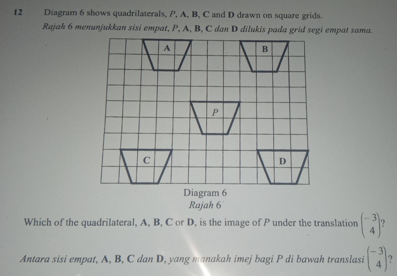 Diagram 6 shows quadrilaterals, P, A, B, C and D drawn on square grids.
Rajah 6 menunjukkan sisi empat, P, A, B, C dan D dilukis pada grid segi empat sama.
A
B
P
C
D
Diagram 6
Rajah 6
Which of the quadrilateral, A, B, C or D, is the image of P under the translation beginpmatrix -3 4endpmatrix 7
Antara sisi empat, A, B, C dan D, yang manakah imej bagi P di bawah translasi beginpmatrix -3 4endpmatrix