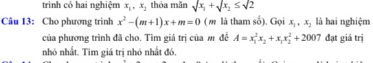 trình có hai nghiệm x_1, x_2 thỏa mãn sqrt(x_1)+sqrt(x_2)≤ sqrt(2)
Câu 13: Cho phương trình x^2-(m+1)x+m=0 ( m là tham số). Gọi x_1, x_2 là hai nghiệm 
của phương trình đã cho. Tìm giá trị của m đề A=x_1^(2x_2)+x_1x_2^2+2007 đạt giá trị 
nhỏ nhất. Tìm giá trị nhỏ nhất đó.