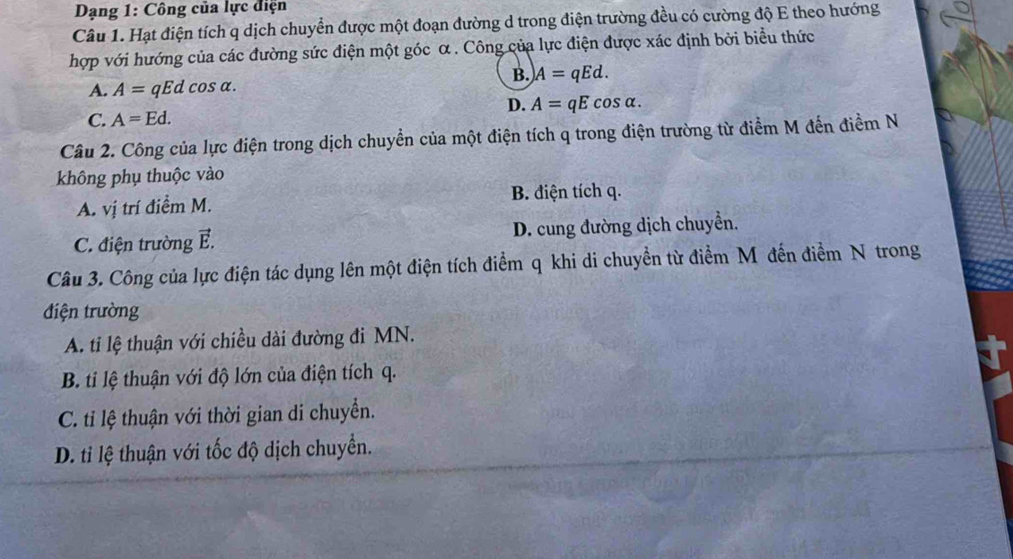 Dạng 1: Công của lực điện
Câu 1. Hạt điện tích q dịch chuyển được một đoạn đường d trong điện trường đều có cường độ E theo hướng
hợp với hướng của các đường sức điện một góc α. Công của lực điện được xác định bởi biểu thức
B. A=qEd.
A. A=qEdcos alpha.
D. A=qEcos alpha.
C. A=Ed. 
Câu 2. Công của lực điện trong dịch chuyển của một điện tích q trong điện trường từ điểm M đến điểm N
không phụ thuộc vào
A. vị trí điểm M. B. điện tích q.
C. điện trường vector E. D. cung đường dịch chuyển.
Câu 3. Công của lực điện tác dụng lên một điện tích điểm q khi di chuyển từ điểm Mỹ đến điểm N trong
điện trường
A. ti lệ thuận với chiều dài đường đi MN.
B. ti lệ thuận với độ lớn của điện tích q.
C. ti lệ thuận với thời gian di chuyển.
D. ti lệ thuận với tốc độ dịch chuyển.