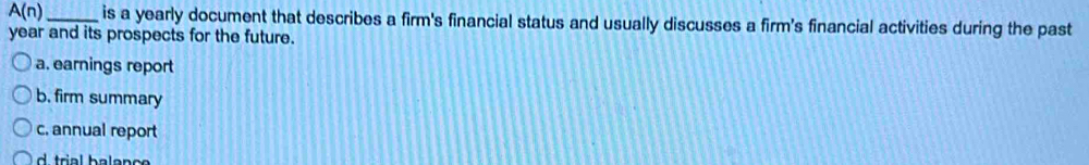 A(n) _is a yearly document that describes a firm's financial status and usually discusses a firm's financial activities during the past
year and its prospects for the future.
a. earnings report
b. firm summary
c. annual report
d trial balanc