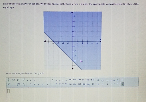 Enter the correct answer in the box. Write your answer in the form y=mx+b , using the appropriate inequality symboll in place of the 
equal sign. 
What inequality is shown in the graph?
 D/D  |c| □° π D sin 0os tan sin^(-1) Co tan^(-1) ∠ △
sqrt(□ ) sqrt[□](□ ) s 2 csc sec cat lag lag in 1 U