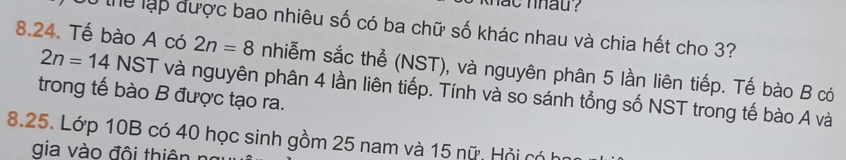 khat nhau ? 
Ở thể lạp được bao nhiêu số có ba chữ số khác nhau và chia hết cho 3? 
8.24. Tế bào A có 2n=8 nhiễm sắc thể (NST), và nguyên phân 5 lần liên tiếp. Tế bào B có
2n=14 NS ST và nguyên phân 4 lần liên tiếp. Tính và so sánh tổng số NST trong tế bào A và 
trong tế bào B được tạo ra. 
8. 25. Lớp 10B có 40 học sinh gồm 25 nam và 15 nữ. Hỏi có 
i o độ i thiê