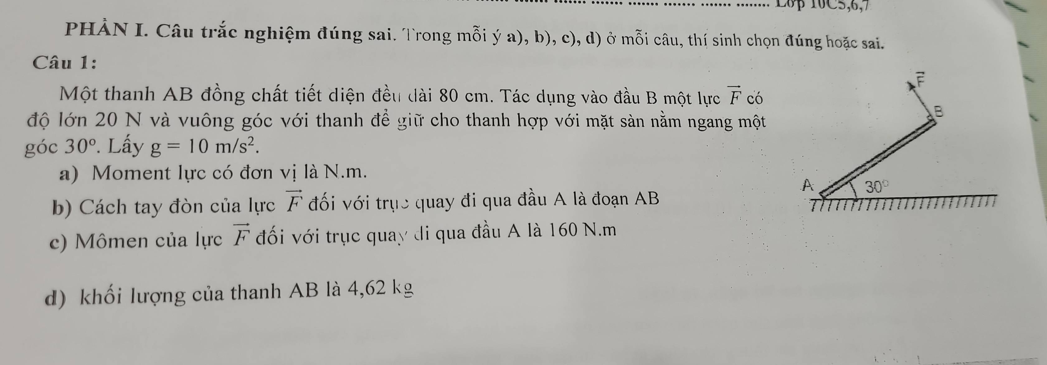 L6p 10C5,6,7
PHẢN I. Câu trắc nghiệm đúng sai. Trong mỗi ý a), b), c), d) ở mỗi câu, thí sinh chọn đúng hoặc sai.
Câu 1:
Một thanh AB đồng chất tiết diện đều dài 80 cm. Tác dụng vào đầu B một lực vector F có
độ lớn 20 N và vuông góc với thanh để giữ cho thanh hợp với mặt sản nằm ngang một
góc 30°. Lấy g=10m/s^2.
a) Moment lực có đơn vị là N.m.
b) Cách tay đòn của lực vector F đối với trục quay đi qua đầu A là đoạn AB
c) Mômen của lực vector F đối với trục quay di qua đầu A là 160 N.m
d) khối lượng của thanh AB là 4,62 kg