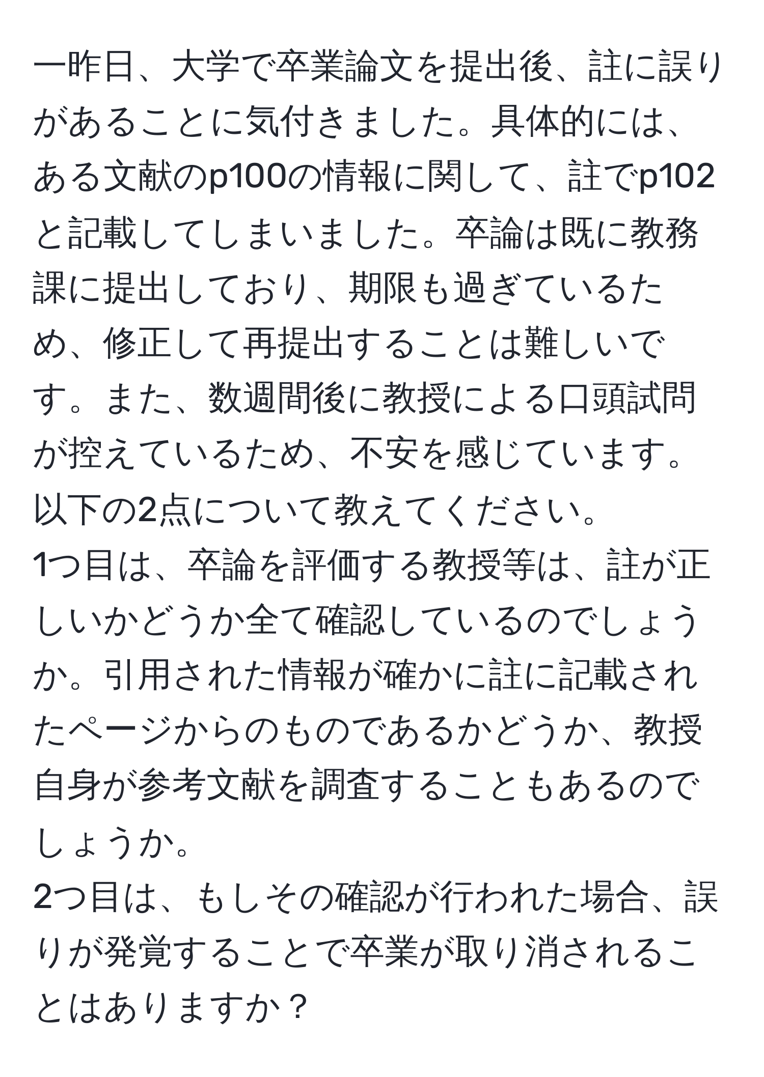 一昨日、大学で卒業論文を提出後、註に誤りがあることに気付きました。具体的には、ある文献のp100の情報に関して、註でp102と記載してしまいました。卒論は既に教務課に提出しており、期限も過ぎているため、修正して再提出することは難しいです。また、数週間後に教授による口頭試問が控えているため、不安を感じています。以下の2点について教えてください。  
1つ目は、卒論を評価する教授等は、註が正しいかどうか全て確認しているのでしょうか。引用された情報が確かに註に記載されたページからのものであるかどうか、教授自身が参考文献を調査することもあるのでしょうか。  
2つ目は、もしその確認が行われた場合、誤りが発覚することで卒業が取り消されることはありますか？