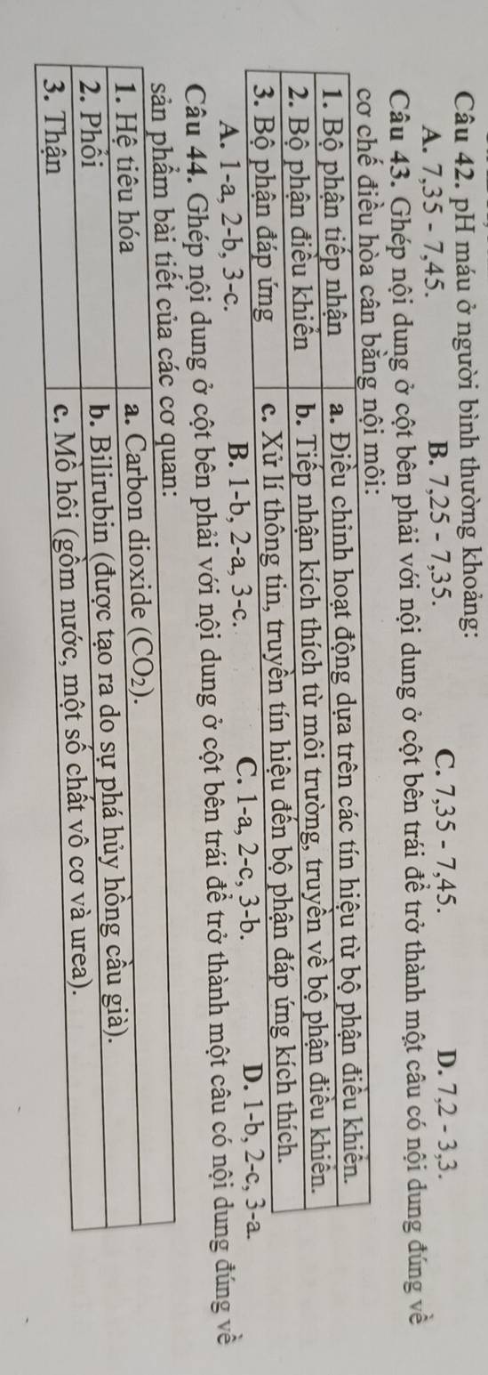 pH máu ở người bình thường khoảng:
A. 7,35 - 7,45.
B. 7,25-7,35.
C. 7,35-7,45. D. 7,2-3,3.
Câu 43. Ghép nội dung ở cột bên phải với nội dung ở cột bên trái đề trở thành một câu có nội dung đúng về
A. 1-a, 2-b, 3-c. B. 1-b, 2-a, 3-c. 
Câu 44. Ghép nội dung ở cột bên phải với nội dung ở cột bên trái để trở thành một câu có nội dung đúng về