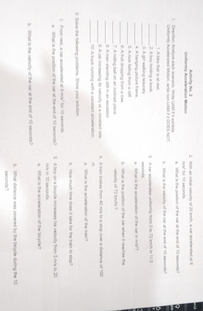 Activity No. 2 2. With an initial velocity of 20 km/h, a car accelerated at 8
Uniformly Acceleration Motion for 10 seconds.
m/s^2
II. Direction: Analvze each scenario. Write UAM if it exhibits a. What is the position of the car at the end of 10 seconds? 
Unifformly Accelerated Motion, write non-UAM if it DOES NOT. 
b. What is the velocity of the car at the end of 10 seconds? 
_1. A bike that is at rest. 
_2. A boy holding a book. 3. A car accelerates uniformily from 0 to 72 km/h in 11.5
_3. A girl walking leisurely. seconds
_4. A hanging picture frame. a. What is the acceleration of the car in m/s^2 7 
_5. A rock falling from a cliff. 
_6. A fruit dropping from a tree. b. What is the position of the car when it reaches the 
_7. A rolling ball on an inclined plane. velocity of 72 km/hr.? 
_8. A man standing still in an escalator. 
_9. A car increasing its velocity at a constant rate. 4. A train brakes from 40 m/s to a stop over a distance of 100
_ 
10. A truck running with a constant acceleration m. 
a. What is the acceleration of the train? 
III. Salve the following problems. Show your solution. 
b. How much time does it take for the train to stop? 
1. From rest, a car accelerated at 8m/s^2 for 10 seconds. 
a. What is the posittion of the car at the end of 10 seconds? 5. A boy on a bicycle increases his velocity from 5 m/s to 20
m/s in 10 seconds. 
a. What is the acceleration of the bicycle? 
b. What is the velocity of the car at the end of 10 seconds? 
b. What distance was covered by the bicycle during the 10
seconds?