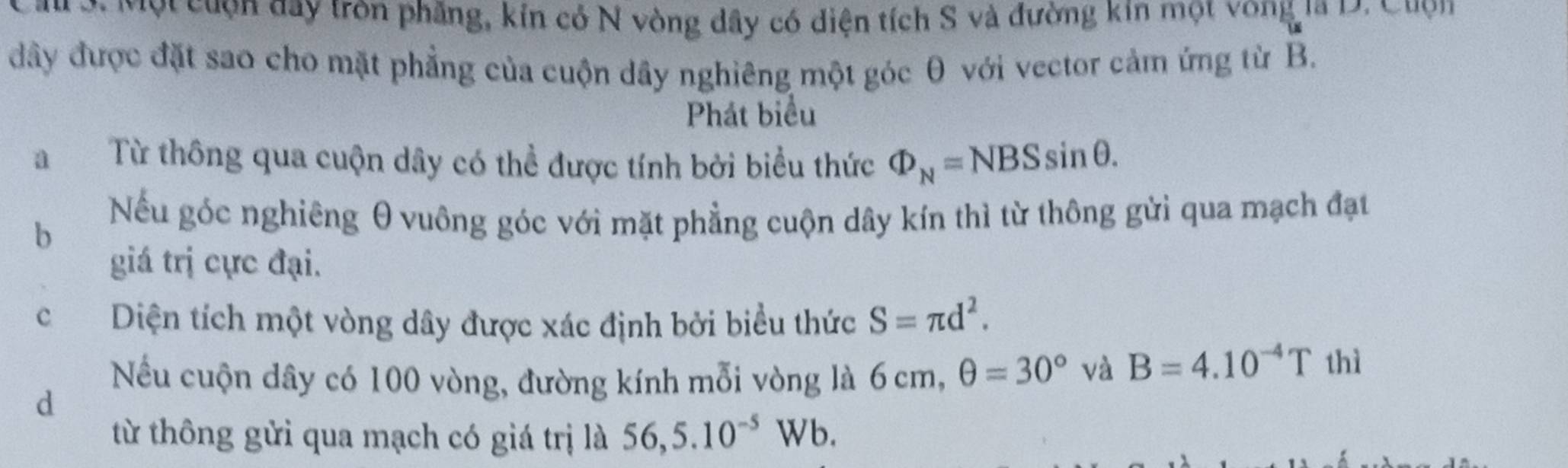 au ớt Một cuợn day tròn phẳng, kin có N vòng dây có diện tích S và đường kin một vong la 12. Quợn 
đây được đặt sao cho mặt phẳng của cuộn dây nghiêng một góc θ với vector cảm ứng từ B. 
Phát biểu 
aTừ thông qua cuộn dây có thể được tính bởi biểu thức Phi _N=NBSsin θ. 
b 
Nếu góc nghiêng θ vuông góc với mặt phẳng cuộn dây kín thì từ thông gửi qua mạch đạt 
giá trị cực đại. 
c Diện tích một vòng dây được xác định bởi biểu thức S=π d^2. 
Nếu cuộn dây có 100 vòng, đường kính mỗi vòng là 6 cm, θ =30° và B=4.10^(-4)T thì 
d 
từ thông gửi qua mạch có giá trị là 56,5.10^(-5) W /b.